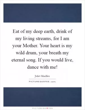 Eat of my deep earth, drink of my living streams, for I am your Mother. Your heart is my wild drum, your breath my eternal song. If you would live, dance with me! Picture Quote #1