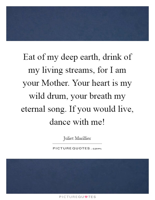 Eat of my deep earth, drink of my living streams, for I am your Mother. Your heart is my wild drum, your breath my eternal song. If you would live, dance with me! Picture Quote #1