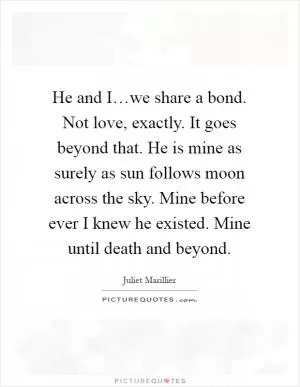 He and I…we share a bond. Not love, exactly. It goes beyond that. He is mine as surely as sun follows moon across the sky. Mine before ever I knew he existed. Mine until death and beyond Picture Quote #1