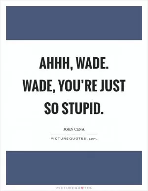 Ahhh, Wade. Wade, you’re just so stupid Picture Quote #1