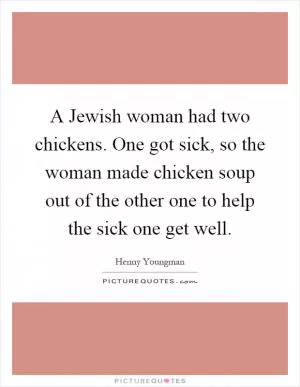 A Jewish woman had two chickens. One got sick, so the woman made chicken soup out of the other one to help the sick one get well Picture Quote #1