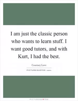 I am just the classic person who wants to learn stuff. I want good tutors, and with Kurt, I had the best Picture Quote #1