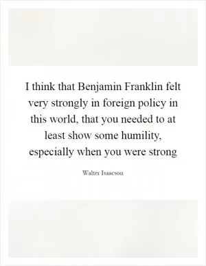 I think that Benjamin Franklin felt very strongly in foreign policy in this world, that you needed to at least show some humility, especially when you were strong Picture Quote #1