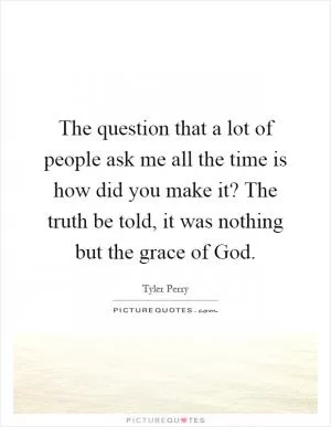 The question that a lot of people ask me all the time is how did you make it? The truth be told, it was nothing but the grace of God Picture Quote #1