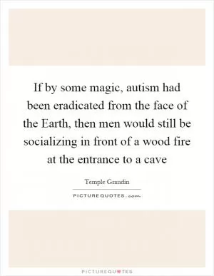 If by some magic, autism had been eradicated from the face of the Earth, then men would still be socializing in front of a wood fire at the entrance to a cave Picture Quote #1