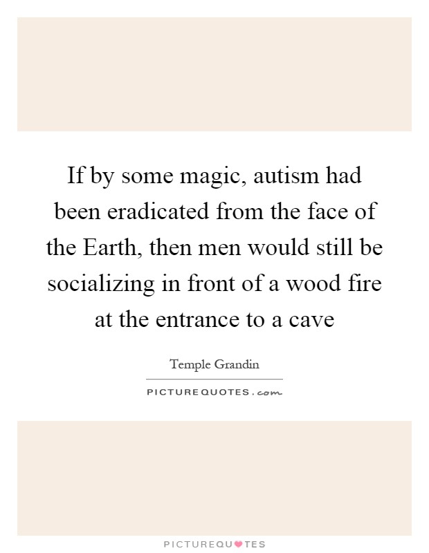 If by some magic, autism had been eradicated from the face of the Earth, then men would still be socializing in front of a wood fire at the entrance to a cave Picture Quote #1