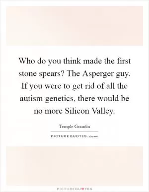 Who do you think made the first stone spears? The Asperger guy. If you were to get rid of all the autism genetics, there would be no more Silicon Valley Picture Quote #1