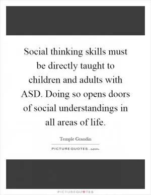 Social thinking skills must be directly taught to children and adults with ASD. Doing so opens doors of social understandings in all areas of life Picture Quote #1