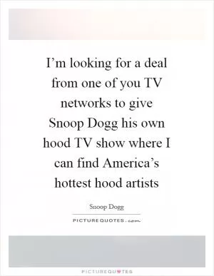 I’m looking for a deal from one of you TV networks to give Snoop Dogg his own hood TV show where I can find America’s hottest hood artists Picture Quote #1