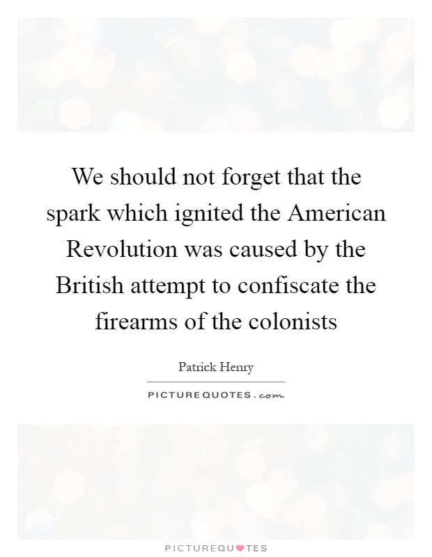 We should not forget that the spark which ignited the American Revolution was caused by the British attempt to confiscate the firearms of the colonists Picture Quote #1
