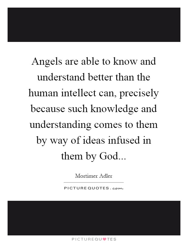 Angels are able to know and understand better than the human intellect can, precisely because such knowledge and understanding comes to them by way of ideas infused in them by God Picture Quote #1