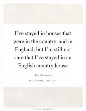 I’ve stayed in houses that were in the country, and in England, but I’m still not sure that I’ve stayed in an English country house Picture Quote #1