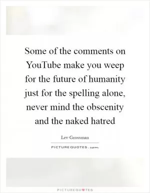 Some of the comments on YouTube make you weep for the future of humanity just for the spelling alone, never mind the obscenity and the naked hatred Picture Quote #1