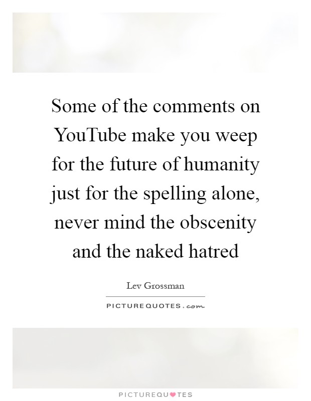 Some of the comments on YouTube make you weep for the future of humanity just for the spelling alone, never mind the obscenity and the naked hatred Picture Quote #1