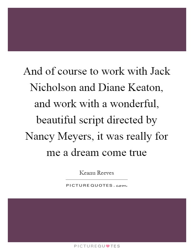 And of course to work with Jack Nicholson and Diane Keaton, and work with a wonderful, beautiful script directed by Nancy Meyers, it was really for me a dream come true Picture Quote #1