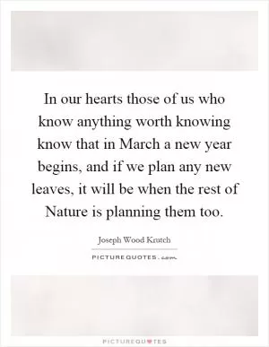 In our hearts those of us who know anything worth knowing know that in March a new year begins, and if we plan any new leaves, it will be when the rest of Nature is planning them too Picture Quote #1