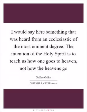 I would say here something that was heard from an ecclesiastic of the most eminent degree: The intention of the Holy Spirit is to teach us how one goes to heaven, not how the heavens go Picture Quote #1