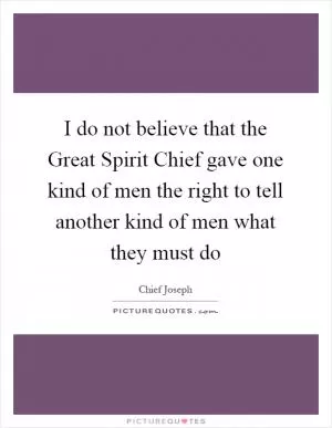 I do not believe that the Great Spirit Chief gave one kind of men the right to tell another kind of men what they must do Picture Quote #1