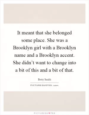 It meant that she belonged some place. She was a Brooklyn girl with a Brooklyn name and a Brooklyn accent. She didn’t want to change into a bit of this and a bit of that Picture Quote #1