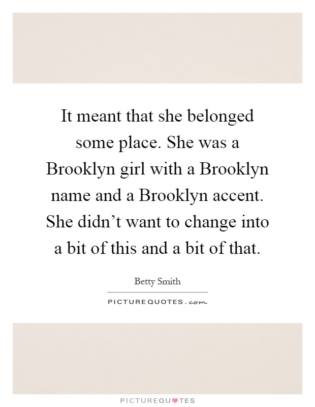 It meant that she belonged some place. She was a Brooklyn girl with a Brooklyn name and a Brooklyn accent. She didn't want to change into a bit of this and a bit of that Picture Quote #1