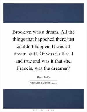 Brooklyn was a dream. All the things that happened there just couldn’t happen. It was all dream stuff. Or was it all real and true and was it that she, Francie, was the dreamer? Picture Quote #1