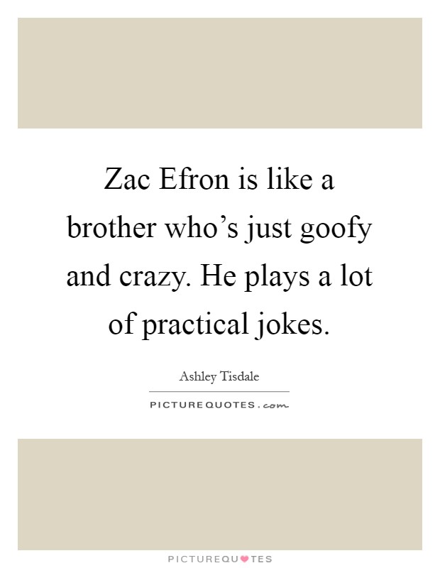 Zac Efron is like a brother who's just goofy and crazy. He plays a lot of practical jokes Picture Quote #1