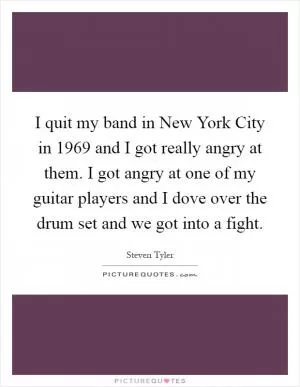 I quit my band in New York City in 1969 and I got really angry at them. I got angry at one of my guitar players and I dove over the drum set and we got into a fight Picture Quote #1