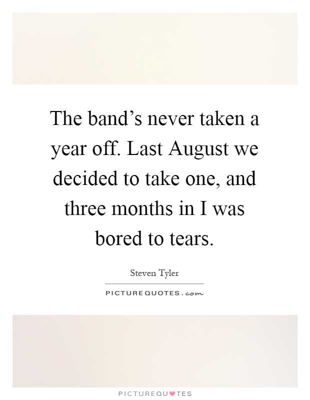 The band's never taken a year off. Last August we decided to take one, and three months in I was bored to tears Picture Quote #1