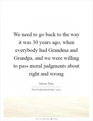 We need to go back to the way it was 30 years ago, when everybody had Grandma and Grandpa, and we were willing to pass moral judgments about right and wrong Picture Quote #1