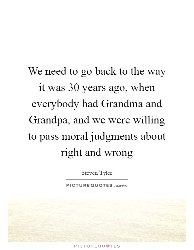 We need to go back to the way it was 30 years ago, when everybody had Grandma and Grandpa, and we were willing to pass moral judgments about right and wrong Picture Quote #1