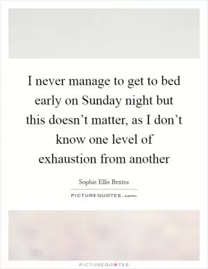 I never manage to get to bed early on Sunday night but this doesn’t matter, as I don’t know one level of exhaustion from another Picture Quote #1