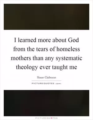 I learned more about God from the tears of homeless mothers than any systematic theology ever taught me Picture Quote #1