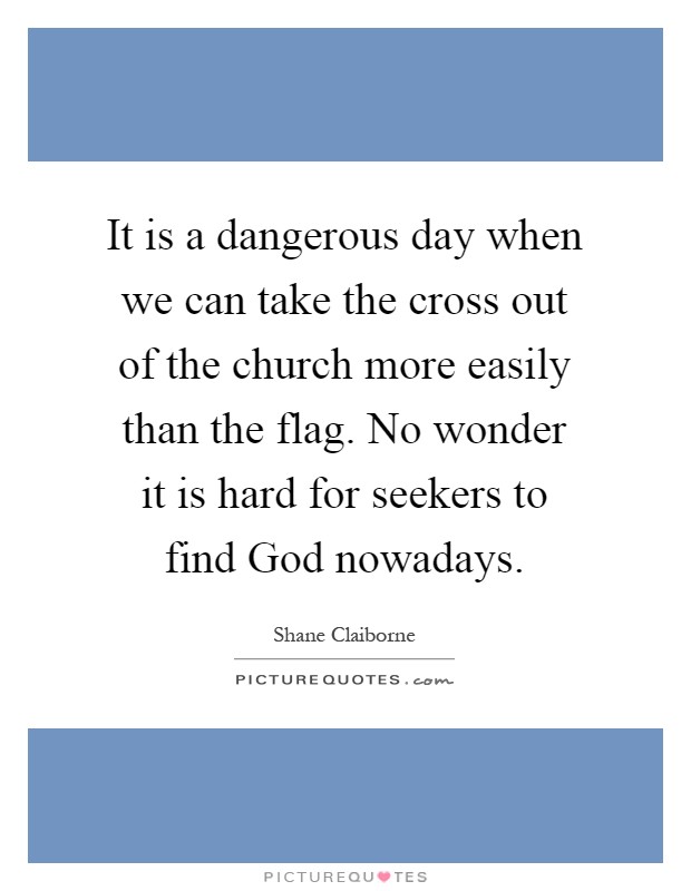 It is a dangerous day when we can take the cross out of the church more easily than the flag. No wonder it is hard for seekers to find God nowadays Picture Quote #1