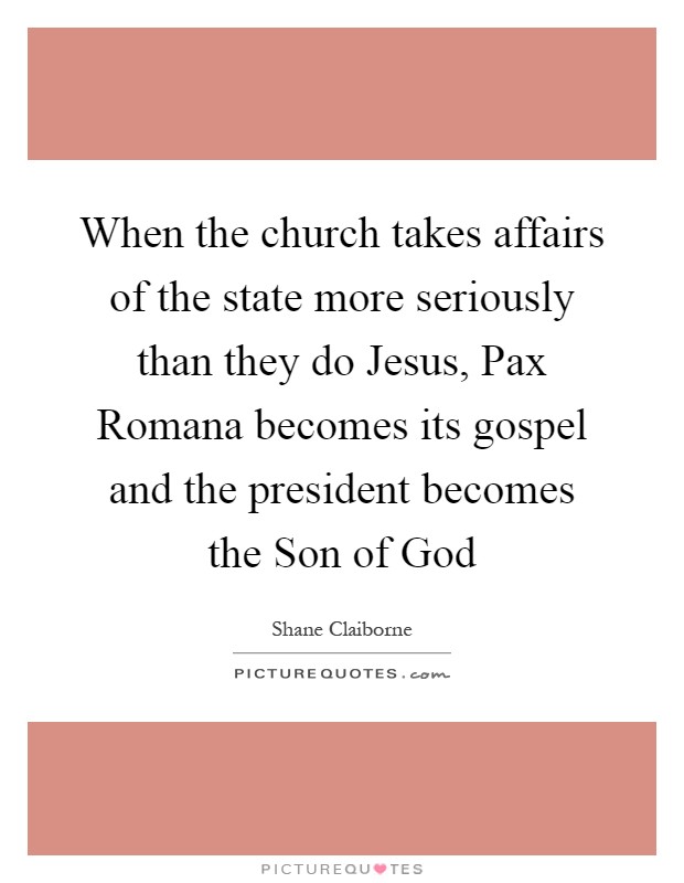 When the church takes affairs of the state more seriously than they do Jesus, Pax Romana becomes its gospel and the president becomes the Son of God Picture Quote #1