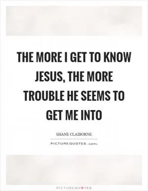 The more I get to know Jesus, the more trouble he seems to get me into Picture Quote #1