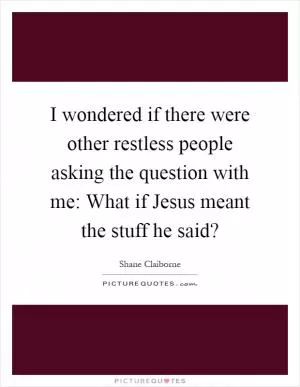 I wondered if there were other restless people asking the question with me: What if Jesus meant the stuff he said? Picture Quote #1