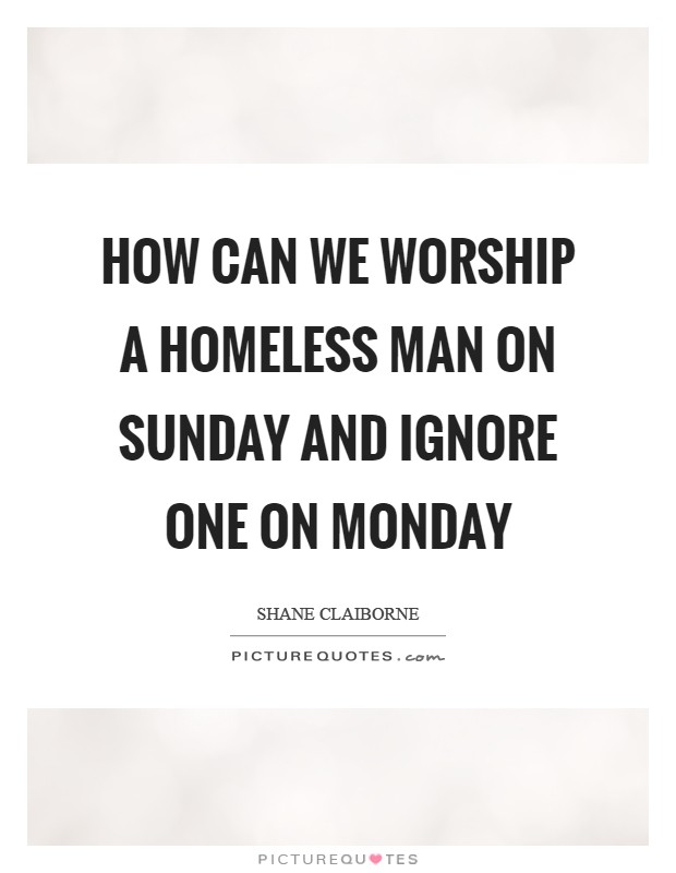 How can we worship a homeless man on Sunday and ignore one on Monday Picture Quote #1