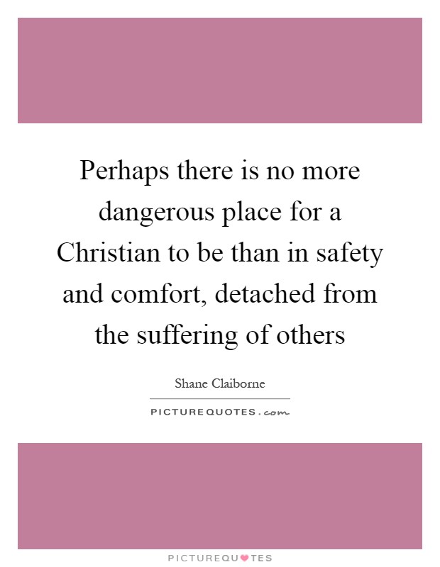 Perhaps there is no more dangerous place for a Christian to be than in safety and comfort, detached from the suffering of others Picture Quote #1