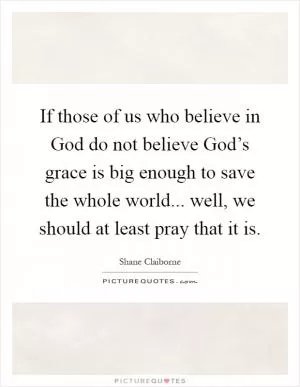 If those of us who believe in God do not believe God’s grace is big enough to save the whole world... well, we should at least pray that it is Picture Quote #1