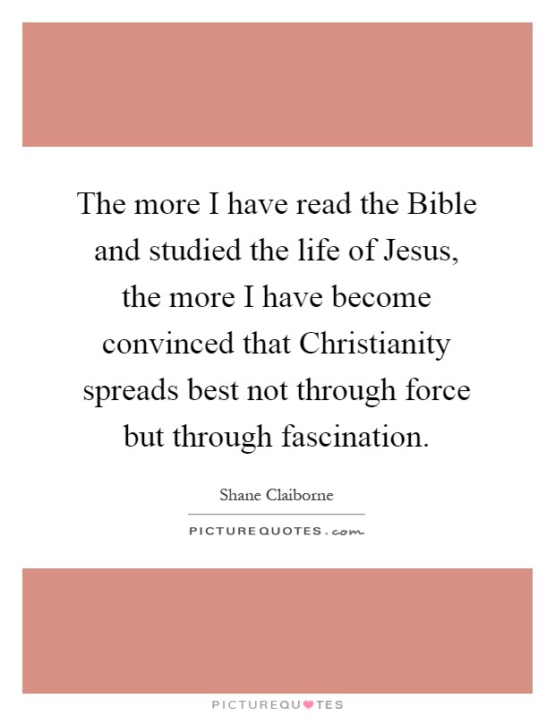 The more I have read the Bible and studied the life of Jesus, the more I have become convinced that Christianity spreads best not through force but through fascination Picture Quote #1