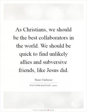 As Christians, we should be the best collaborators in the world. We should be quick to find unlikely allies and subversive friends, like Jesus did Picture Quote #1