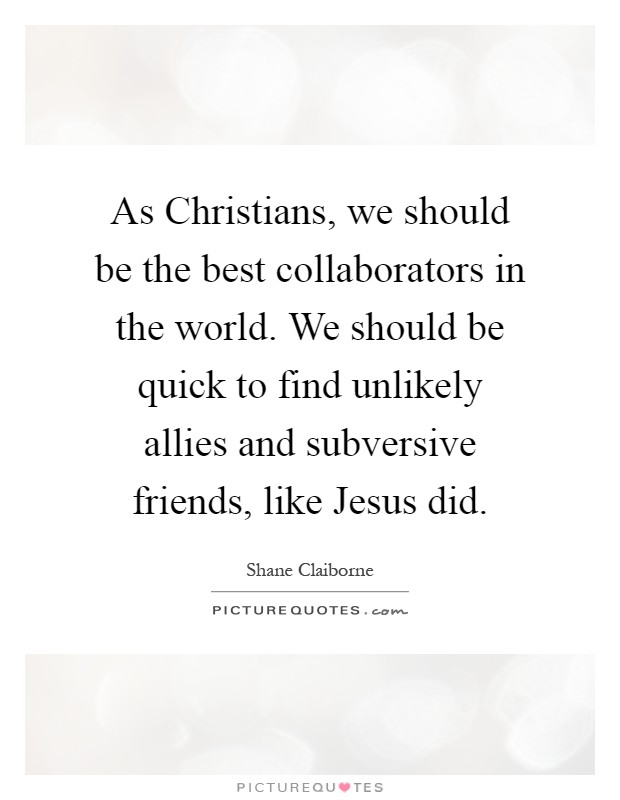 As Christians, we should be the best collaborators in the world. We should be quick to find unlikely allies and subversive friends, like Jesus did Picture Quote #1