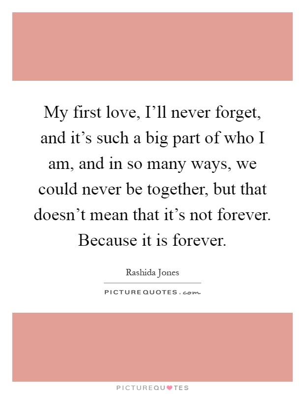 My first love, I'll never forget, and it's such a big part of who I am, and in so many ways, we could never be together, but that doesn't mean that it's not forever. Because it is forever Picture Quote #1