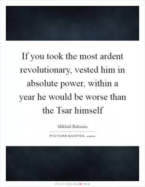 If you took the most ardent revolutionary, vested him in absolute power, within a year he would be worse than the Tsar himself Picture Quote #1