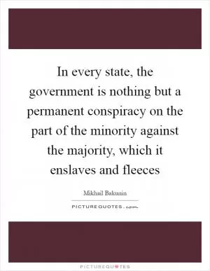 In every state, the government is nothing but a permanent conspiracy on the part of the minority against the majority, which it enslaves and fleeces Picture Quote #1