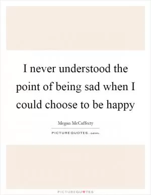 I never understood the point of being sad when I could choose to be happy Picture Quote #1