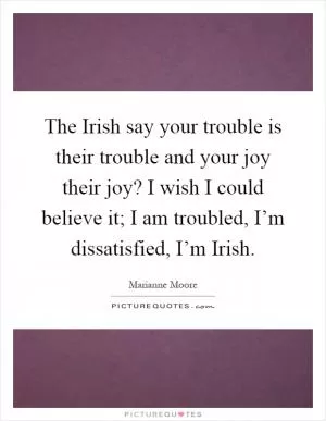 The Irish say your trouble is their trouble and your joy their joy? I wish I could believe it; I am troubled, I’m dissatisfied, I’m Irish Picture Quote #1