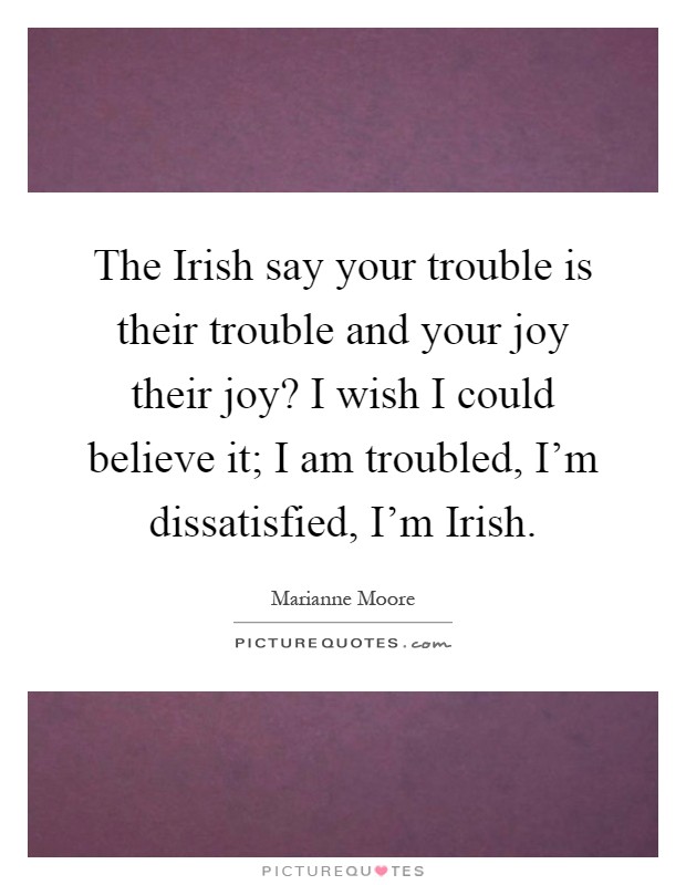 The Irish say your trouble is their trouble and your joy their joy? I wish I could believe it; I am troubled, I'm dissatisfied, I'm Irish Picture Quote #1