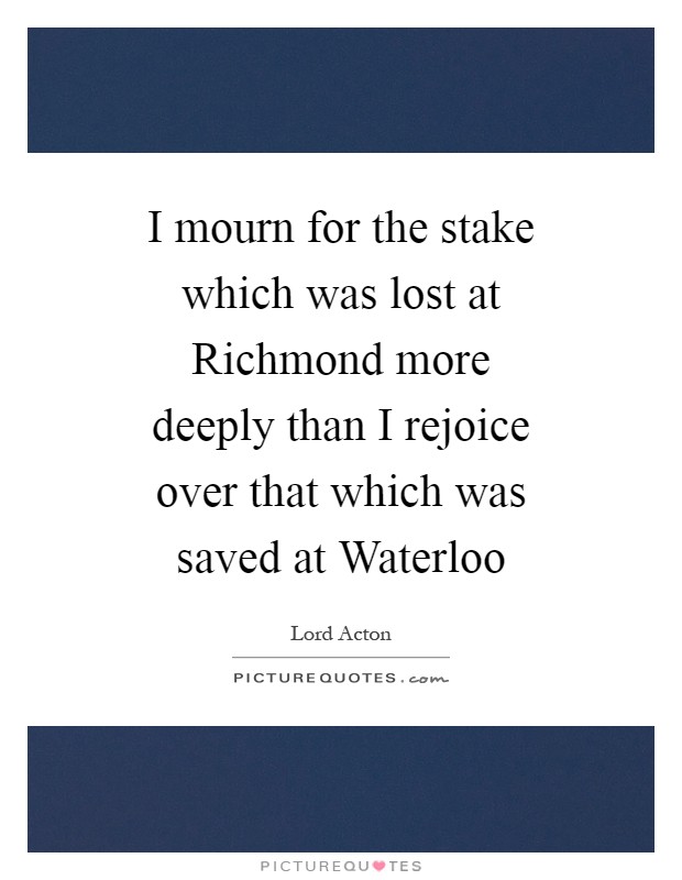 I mourn for the stake which was lost at Richmond more deeply than I rejoice over that which was saved at Waterloo Picture Quote #1
