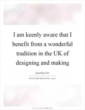I am keenly aware that I benefit from a wonderful tradition in the UK of designing and making Picture Quote #1